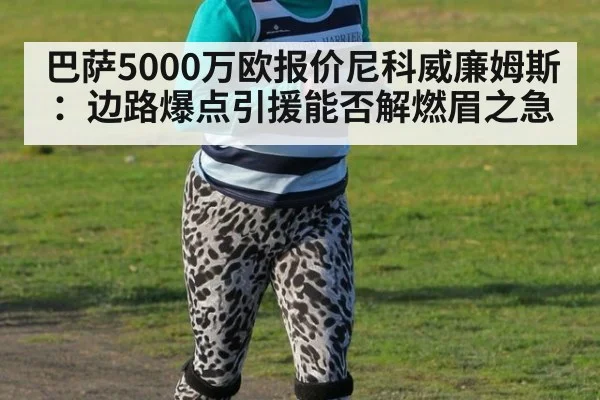 巴萨5000万欧报价尼科威廉姆斯:边路爆点引援能否解燃眉之急
