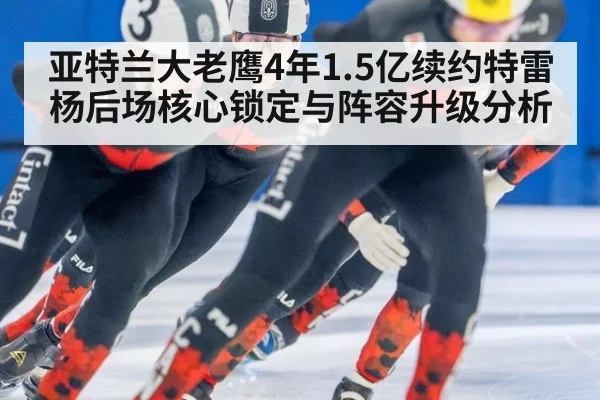 亚特兰大老鹰4年1.5亿续约特雷杨后场核心锁定与阵容升级分析